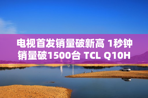 电视首发销量破新高 1秒钟销量破1500台 TCL Q10H 实至名归！