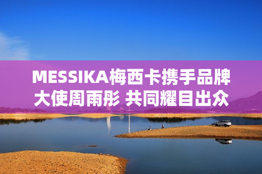 MESSIKA梅西卡携手品牌大使周雨彤 共同耀目出众