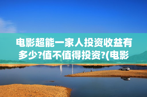 电影超能一家人投资收益有多少?值不值得投资?(电影超能一家人沈腾免费观看抢先版)