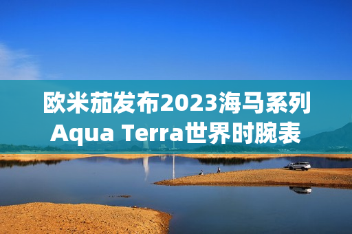 欧米茄发布2023海马系列Aqua Terra世界时腕表 欧米茄发布2023海马系列Aqua Terra世界时腕表