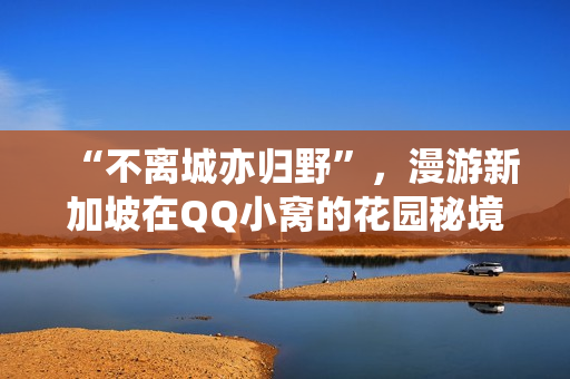 “不离城亦归野”，漫游新加坡在QQ小窝的花园秘境