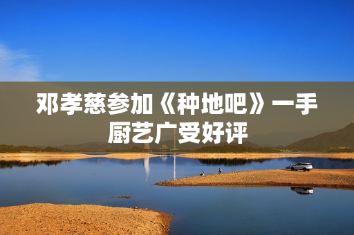 邓孝慈参加《种地吧》一手厨艺广受好评 邓孝慈参加《种地吧》一手厨艺广受好评