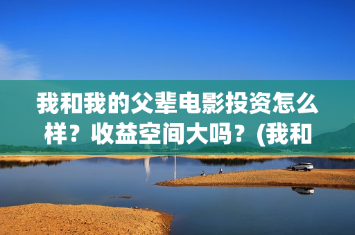 我和我的父辈电影投资怎么样?收益空间大吗?(我和我的父辈电视剧) 我和我的父辈电影投资怎么样?收益空间大吗?(我和我的父辈电视剧)