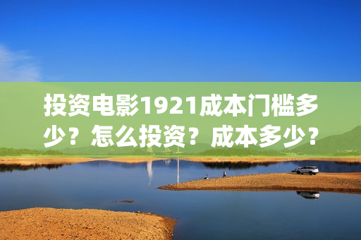 投资电影1921成本门槛多少?怎么投资?成本多少?(1921电影投资方股票) 投资电影1921成本门槛多少?怎么投资?成本多少?(1921电影投资方股票)
