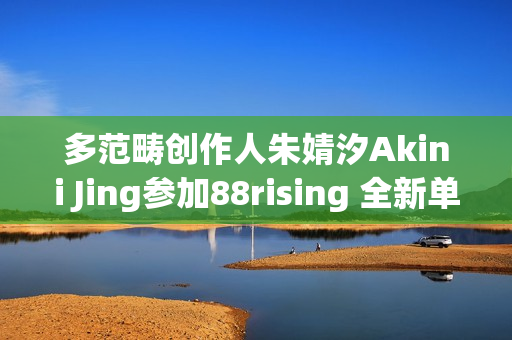 多范畴创作人朱婧汐Akini Jing参加88rising 全新单曲Pump Up生机上线