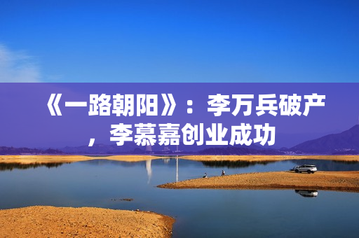 《一路朝阳》:李万兵破产,李慕嘉创业成功 《一路朝阳》:李万兵破产,李慕嘉创业成功