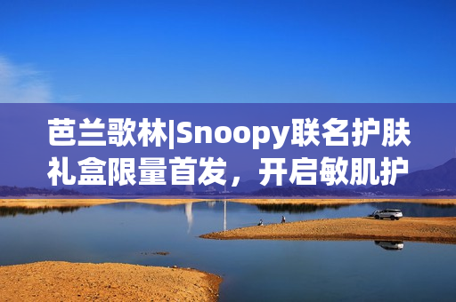芭兰歌林|Snoopy联名护肤礼盒限量首发，开启敏肌护肤新体验