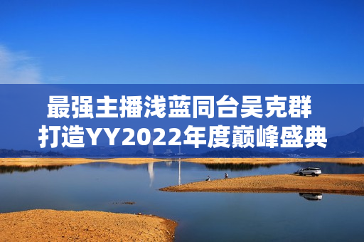 最强主播浅蓝同台吴克群 打造YY2022年度巅峰盛典名局面