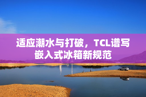 适应潮水与打破，TCL谱写嵌入式冰箱新规范