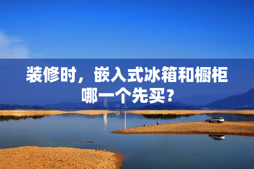 装修时，嵌入式冰箱和橱柜哪一个先买？