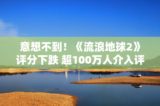 意想不到！《流浪地球2》评分下跌 超100万人介入评分