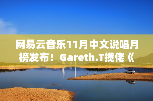 网易云音乐11月中文说唱月榜发布！Gareth.T揽佬《跟悲伤结了帐》拿下热单榜首(网易云音乐月听歌报告)