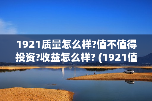 1921质量怎么样?值不值得投资?收益怎么样? (1921值得一看吗)