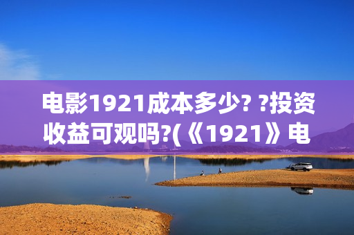 电影1921成本多少? ?投资收益可观吗?(《1921》电影投资)