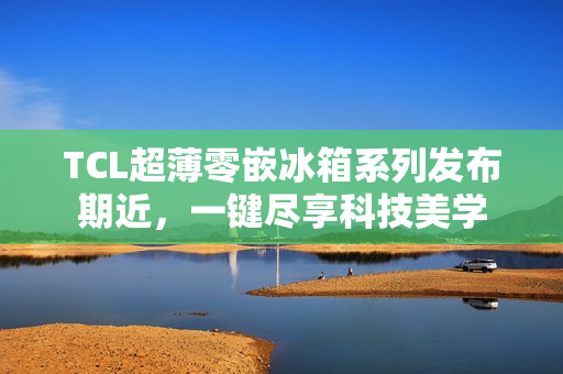 TCL超薄零嵌冰箱系列发布期近，一键尽享科技美学