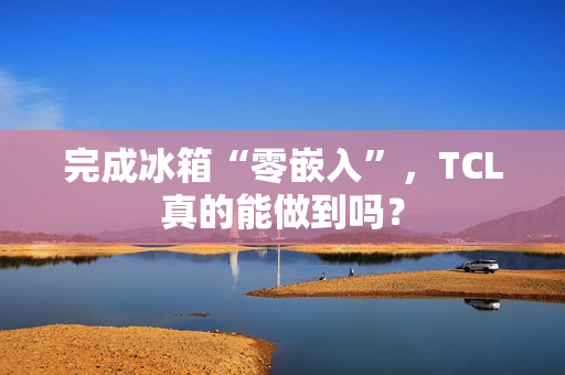 完成冰箱“零嵌入”，TCL真的能做到吗？