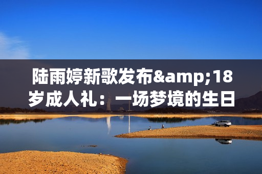 陆雨婷新歌发布&18岁成人礼：一场梦境的生日礼物