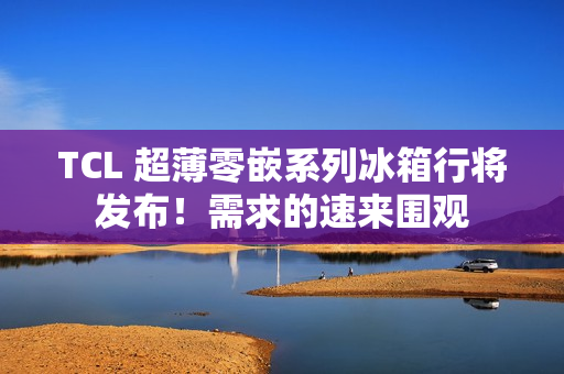TCL 超薄零嵌系列冰箱行将发布！需求的速来围观
