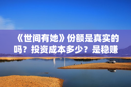 《世间有她》份额是真实的吗？投资成本多少？是稳赚的吗？(世间有她讲的是什么)