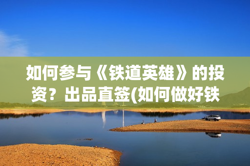 如何参与《铁道英雄》的投资？出品直签(如何做好铁路人)