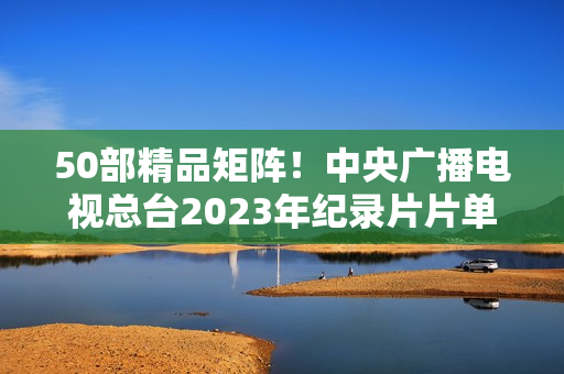 50部精品矩阵！中央广播电视总台2023年纪录片片单重磅发布