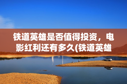 铁道英雄是否值得投资，电影红利还有多久(铁道英雄能)