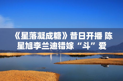 《星落凝成糖》昔日开播 陈星旭李兰迪错嫁“斗”爱 《星落凝成糖》昔日开播 陈星旭李兰迪错嫁“斗”爱