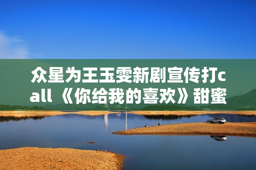 众星为王玉雯新剧宣传打call 《你给我的喜欢》甜蜜上线