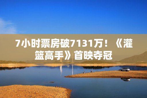 7小时票房破7131万！《灌篮高手》首映夺冠