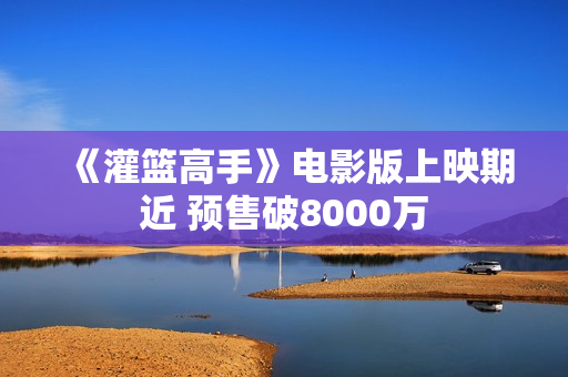 《灌篮高手》电影版上映期近 预售破8000万