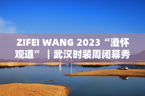 ZIFEI WANG 2023“澄怀观道”|武汉时装周闭幕秀成功举办 ZIFEI WANG 2023“澄怀观道”|武汉时装周闭幕秀成功举办
