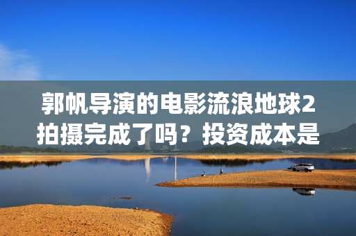 郭帆导演的电影流浪地球2拍摄完成了吗？投资成本是5亿吗？怎么参与？(郭帆新作)