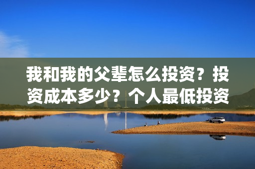 我和我的父辈怎么投资?投资成本多少?个人最低投资成本多少?(我和我的父辈啥意思) 我和我的父辈怎么投资?投资成本多少?个人最低投资成本多少?(我和我的父辈啥意思)
