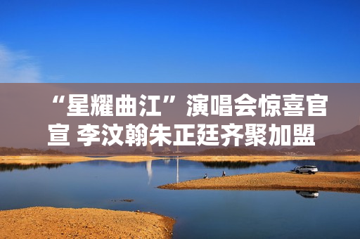 “星耀曲江”演唱会惊喜官宣 李汶翰朱正廷齐聚加盟 “星耀曲江”演唱会惊喜官宣 李汶翰朱正廷齐聚加盟