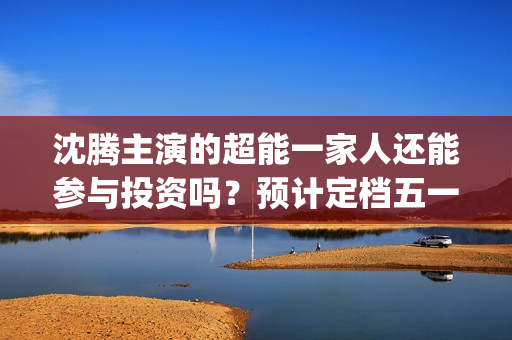 沈腾主演的超能一家人还能参与投资吗？预计定档五一上映是真的吗？(沈腾超能一家)