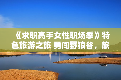 《求职高手女性职场季》特色旅游之旅 勇闯野狼谷，旅游新思路