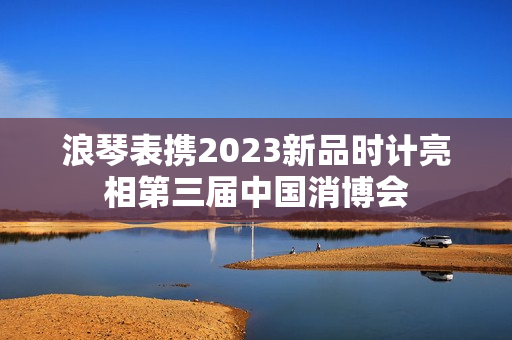 浪琴表携2023新品时计亮相第三届中国消博会