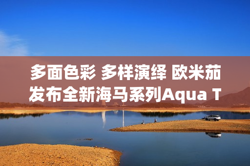多面色彩 多样演绎 欧米茄发布全新海马系列Aqua Terra Shades腕表
