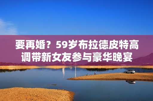 要再婚？59岁布拉德皮特高调带新女友参与豪华晚宴