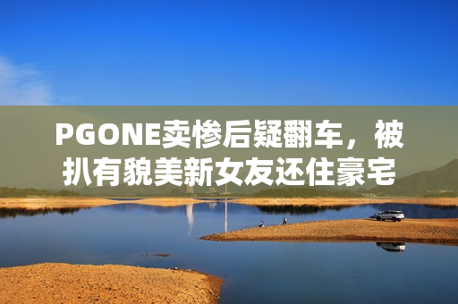 PGONE卖惨后疑翻车，被扒有貌美新女友还住豪宅