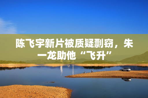 陈飞宇新片被质疑剽窃，朱一龙助他“飞升”