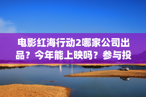 电影红海行动2哪家公司出品？今年能上映吗？参与投资怎么认购份额？(电影红海行动2蛟龙行动)