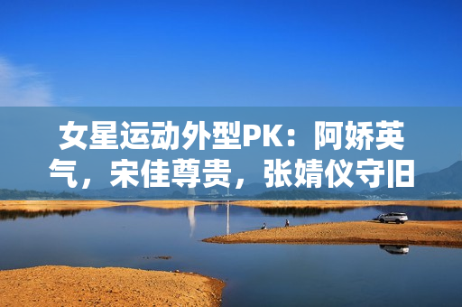 女星运动外型PK：阿娇英气，宋佳尊贵，张婧仪守旧