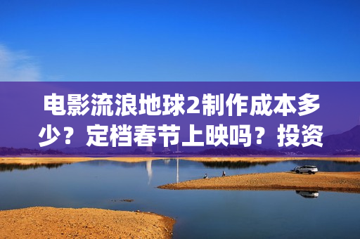 电影流浪地球2制作成本多少？定档春节上映吗？投资可以参与吗？(电影流浪地球2免费观看完整版)