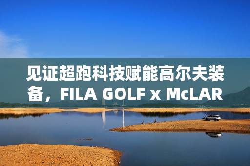 见证超跑科技赋能高尔夫装备，FILA GOLF x McLAREN联名系列全球首发