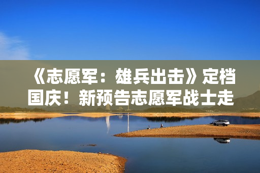 《志愿军：雄兵出击》定档国庆！新预告志愿军战士走冰河入火海