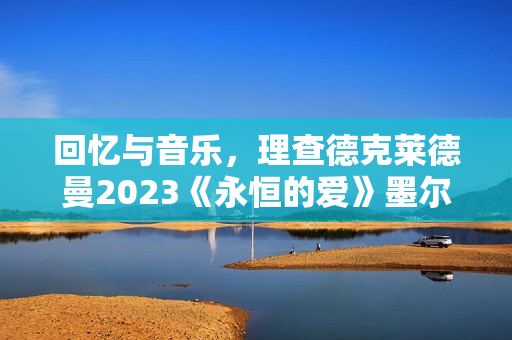 回忆与音乐，理查德克莱德曼2023《永恒的爱》墨尔本发布会正式召开