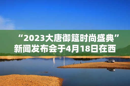 “2023大唐御筵时尚盛典”新闻发布会于4月18日在西安盛大召开 “2023大唐御筵时尚盛典”新闻发布会于4月18日在西安盛大召开