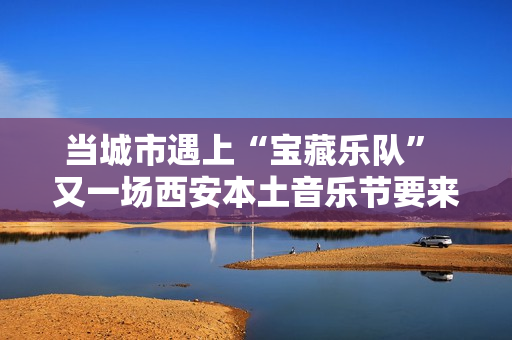 当城市遇上“宝藏乐队” 又一场西安本土音乐节要来啦
