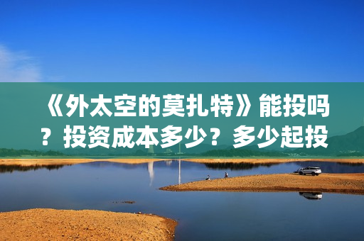 《外太空的莫扎特》能投吗？投资成本多少？多少起投？(《外太空的莫扎特》大结局)